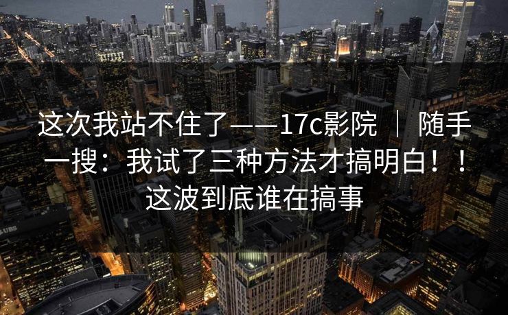 这次我站不住了——17c影院 | 随手一搜:我试了三种方法才搞明白!!这波到底谁在搞事 第1张 这次我站不住了——17c影院 | 随手一搜:我试了三种方法才搞明白!!这波到底谁在搞事 第1张