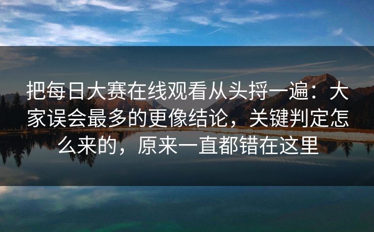 把每日大赛在线观看从头捋一遍：大家误会最多的更像结论，关键判定怎么来的，原来一直都错在这里  第1张