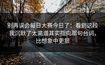 别再误会每日大赛今日了：看到这段我沉默了太离谱其实指向那句台词，比想象中更狠