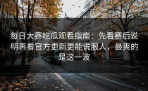 每日大赛吃瓜观看指南：先看赛后说明再看官方更新更能说服人，最爽的是这一波