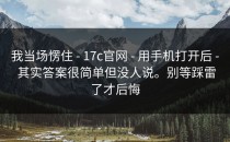 我当场愣住 - 17c官网 - 用手机打开后 - 其实答案很简单但没人说。别等踩雷了才后悔