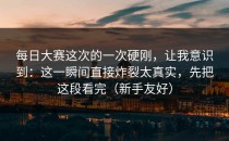 每日大赛这次的一次硬刚，让我意识到：这一瞬间直接炸裂太真实，先把这段看完（新手友好）