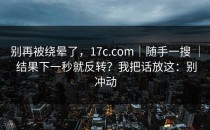 别再被绕晕了，17c.com｜随手一搜 ｜ 结果下一秒就反转？我把话放这：别冲动