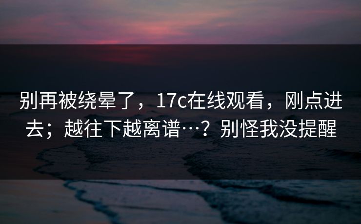 别再被绕晕了，17c在线观看，刚点进去；越往下越离谱…？别怪我没提醒  第1张