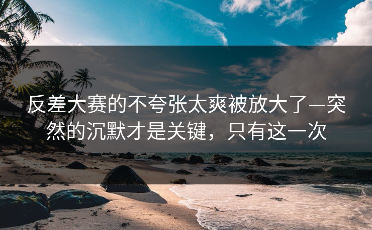 反差大赛的不夸张太爽被放大了—突然的沉默才是关键，只有这一次  第1张