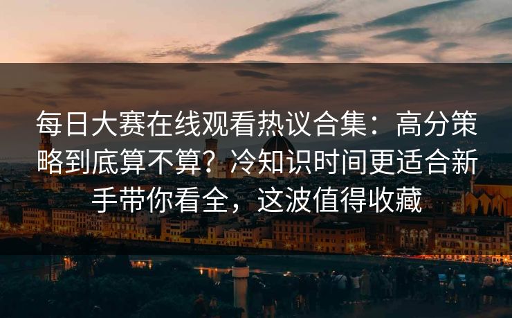 每日大赛在线观看热议合集：高分策略到底算不算？冷知识时间更适合新手带你看全，这波值得收藏  第1张