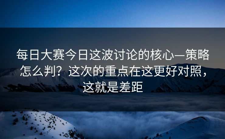 每日大赛今日这波讨论的核心—策略怎么判?这次的重点在这更好对照,这就是差距 第1张 每日大赛今日这波讨论的核心—策略怎么判?这次的重点在这更好对照,这就是差距 第1张