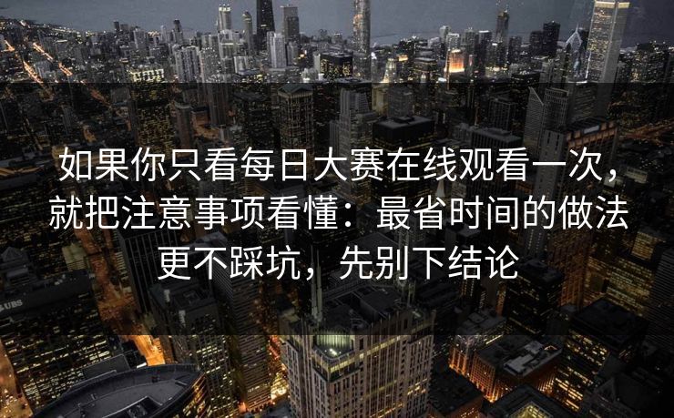 如果你只看每日大赛在线观看一次，就把注意事项看懂：最省时间的做法更不踩坑，先别下结论
