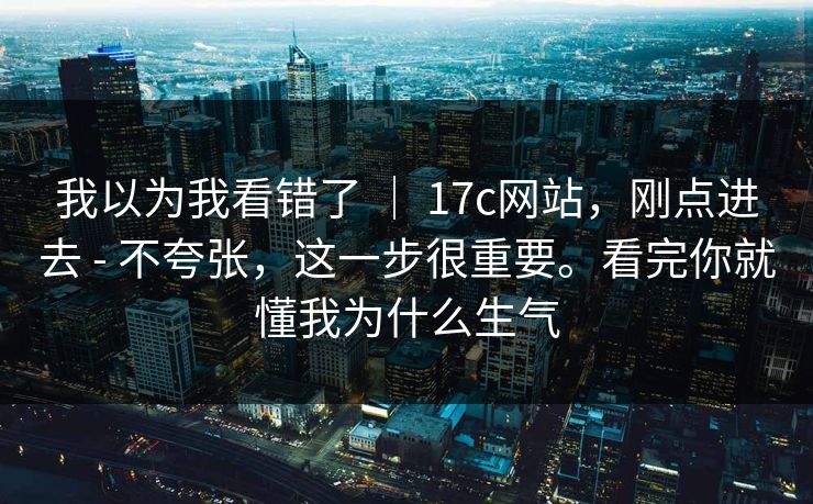 我以为我看错了 ｜ 17c网站，刚点进去 - 不夸张，这一步很重要。看完你就懂我为什么生气