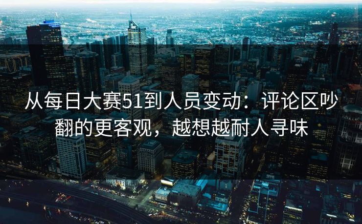 从每日大赛51到人员变动：评论区吵翻的更客观，越想越耐人寻味  第1张
