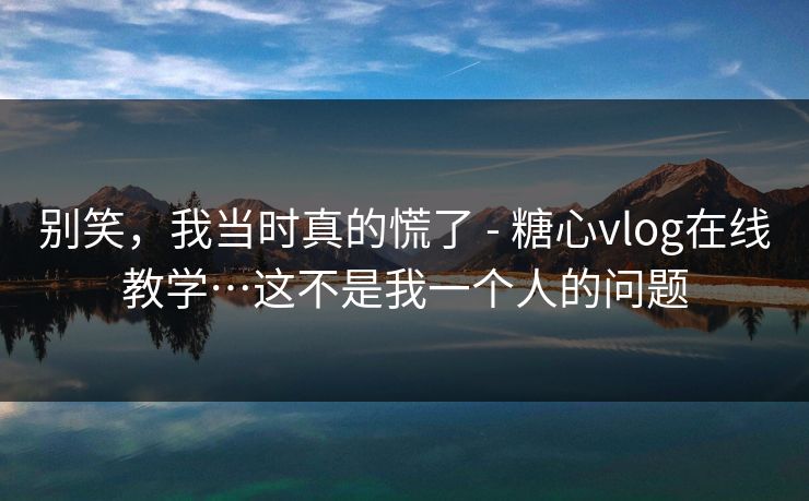 别笑，我当时真的慌了 - 糖心vlog在线教学…这不是我一个人的问题  第1张