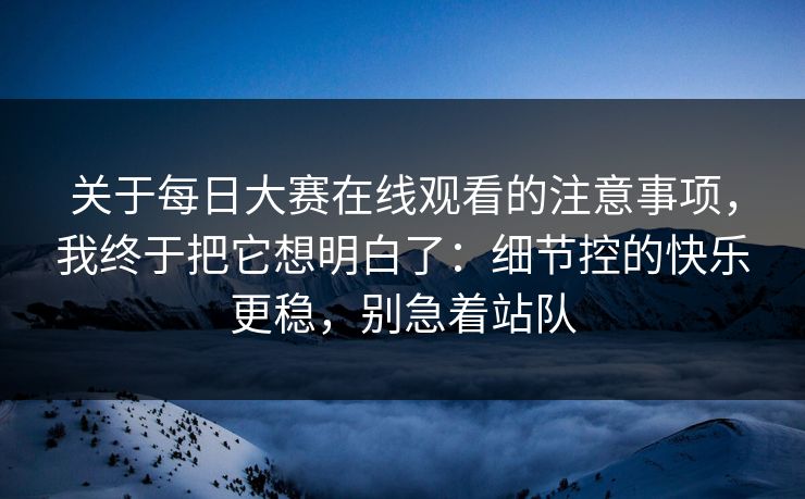 关于每日大赛在线观看的注意事项，我终于把它想明白了：细节控的快乐更稳，别急着站队