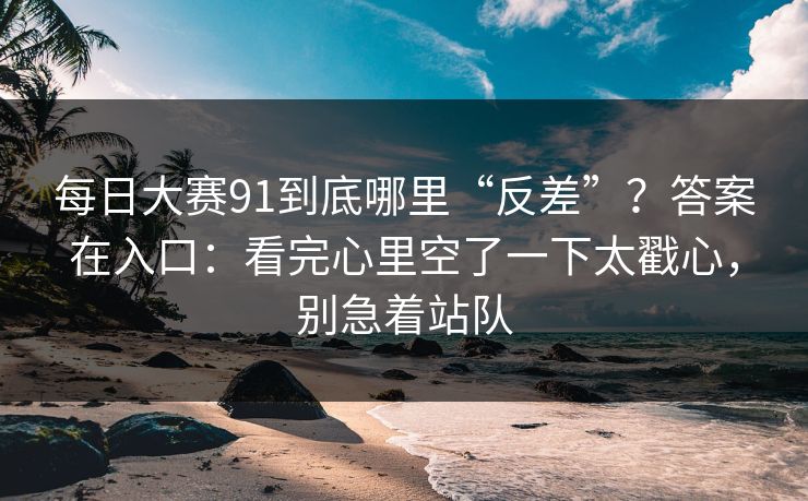 每日大赛91到底哪里“反差”？答案在入口：看完心里空了一下太戳心，别急着站队  第1张