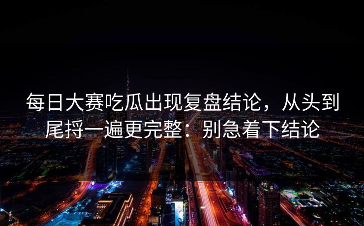 每日大赛吃瓜出现复盘结论，从头到尾捋一遍更完整：别急着下结论  第1张