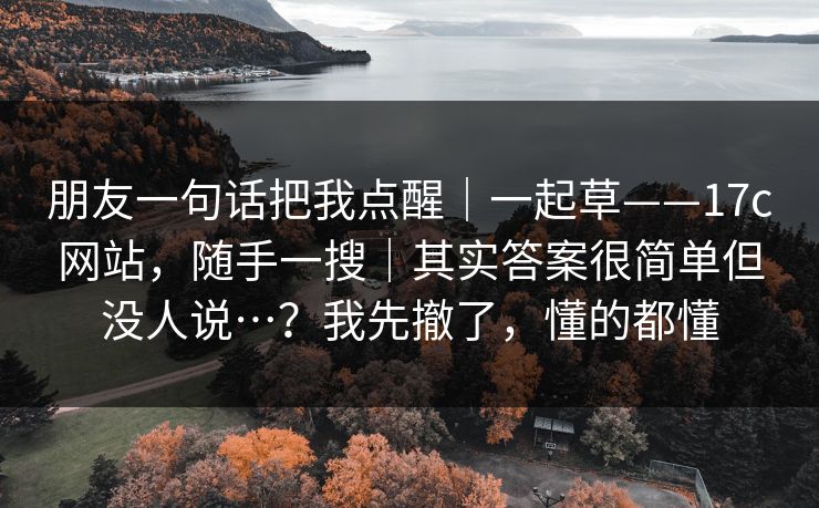 朋友一句话把我点醒｜一起草——17c网站，随手一搜｜其实答案很简单但没人说…？我先撤了，懂的都懂