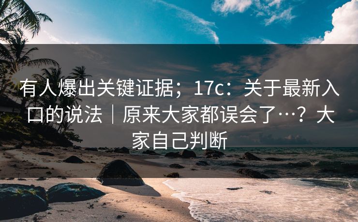 有人爆出关键证据；17c：关于最新入口的说法｜原来大家都误会了…？大家自己判断