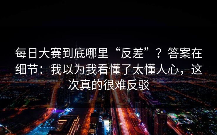 每日大赛到底哪里“反差”？答案在细节：我以为我看懂了太懂人心，这次真的很难反驳