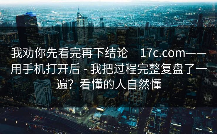 我劝你先看完再下结论|17c.com——用手机打开后 - 我把过程完整复盘了一遍?看懂的人自然懂 我劝你先看完再下结论|17c.com——用手机打开后 - 我把过程完整复盘了一遍?看懂的人自然懂
